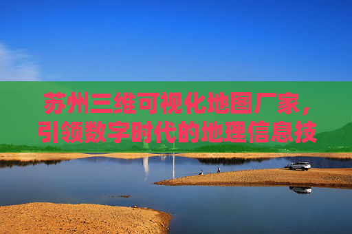 苏州三维可视化地图厂家，引领数字时代的地理信息技术先锋